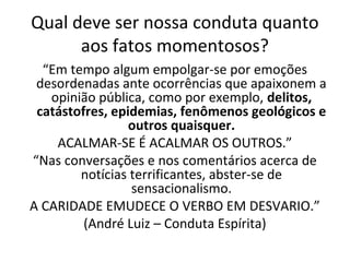 Qual deve ser nossa conduta quanto
aos fatos momentosos?
“Em tempo algum empolgar-se por emoções
desordenadas ante ocorrências que apaixonem a
opinião pública, como por exemplo, delitos,
catástofres, epidemias, fenômenos geológicos e
outros quaisquer.
ACALMAR-SE É ACALMAR OS OUTROS.”
“Nas conversações e nos comentários acerca de
notícias terrificantes, abster-se de
sensacionalismo.
A CARIDADE EMUDECE O VERBO EM DESVARIO.”
(André Luiz – Conduta Espírita)
 