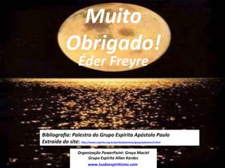 16
Bibliografia: Palestra do Grupo Espírita Apóstolo Paulo
Extraída do site: http://www.espirito.org.br/portal/palestras/geap/palestra13.html
Organização PowerPoint: Graça Maciel
Grupo Espírita Allan Kardec
www.luzdoespiritismo.com
Muito
Obrigado!
Éder Freyre
 