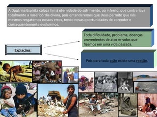 5
A Doutrina Espírita coloca fim à eternidade do sofrimento, ao inferno, que contrariava
totalmente a misericórdia divina, pois entenderemos que Deus permite que nós
mesmos resgatemos nossos erros, tendo novas oportunidades de aprender e
consequentemente evoluirmos.
Expiações:
Toda dificuldade, problema, doenças
provenientes de atos errados que
fizemos em uma vida passada.
Pois para toda ação existe uma reação.
 