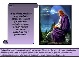 6
"Ai do mundo por causa
dos escândalos,
porque é necessário
que venham os
escândalos, mas ai
daquele homem
por que os
escândalos vêm"
(Mateus l8:7).
Escândalos: Nesta passagem Jesus afirma que os sofrimentos são necessários no estágio atual
do nosso planeta.Mas ai daquele que faz o seu semelhante sofrer, pois ele colherá frutos
amargos das sementes ruins que plantou durante a sua vida aqui neste planeta.
 