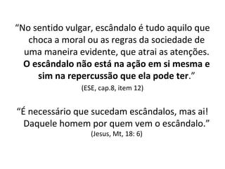 “No sentido vulgar, escândalo é tudo aquilo que
choca a moral ou as regras da sociedade de
uma maneira evidente, que atrai as atenções.
O escândalo não está na ação em si mesma e
sim na repercussão que ela pode ter.”
(ESE, cap.8, item 12)
“É necessário que sucedam escândalos, mas ai!
Daquele homem por quem vem o escândalo.”
(Jesus, Mt, 18: 6)
 