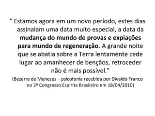 “ Estamos agora em um novo período, estes dias
assinalam uma data muito especial, a data da
mudança do mundo de provas e expiações
para mundo de regeneração. A grande noite
que se abatia sobre a Terra lentamente cede
lugar ao amanhecer de bençãos, retroceder
não é mais possível.”
(Bezerra de Menezes – psicofonia recebida por Divaldo Franco
no 3º Congresso Espírita Brasileiro em 18/04/2010)
 