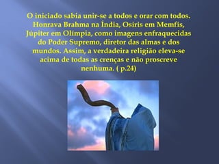 O iniciado sabia unir-se a todos e orar com todos.
Honrava Brahma na Índia, Osiris em Memfis,
Júpiter em Olímpia, como imagens enfraquecidas
do Poder Supremo, diretor das almas e dos
mundos. Assim, a verdadeira religião eleva-se
acima de todas as crenças e não proscreve
nenhuma. ( p.24)
 