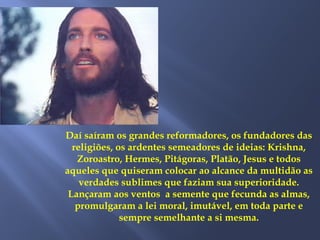 Daí saíram os grandes reformadores, os fundadores das
religiões, os ardentes semeadores de ideias: Krishna,
Zoroastro, Hermes, Pitágoras, Platão, Jesus e todos
aqueles que quiseram colocar ao alcance da multidão as
verdades sublimes que faziam sua superioridade.
Lançaram aos ventos a semente que fecunda as almas,
promulgaram a lei moral, imutável, em toda parte e
sempre semelhante a si mesma.
 