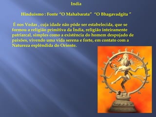 India
Hinduísmo : Fonte “O Mahabarata” “O Bhagavadgita ”
É nos Vedas , cuja idade não pôde ser estabelecida, que se
formou a religião primitiva da Índia, religião inteiramente
patriarcal, simples como a existência do homem despojado de
paixões, vivendo uma vida serena e forte, em contato com a
Natureza esplêndida do Oriente.
 