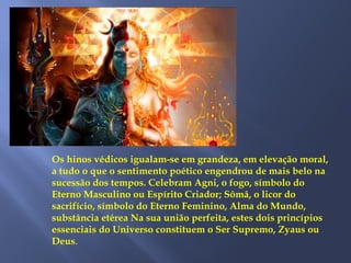 Os hinos védicos igualam-se em grandeza, em elevação moral,
a tudo o que o sentimento poético engendrou de mais belo na
sucessão dos tempos. Celebram Agni, o fogo, símbolo do
Eterno Masculino ou Espírito Criador; Sômâ, o licor do
sacrifício, símbolo do Eterno Feminino, Alma do Mundo,
substância etérea Na sua união perfeita, estes dois princípios
essenciais do Universo constituem o Ser Supremo, Zyaus ou
Deus.
 