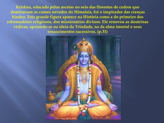Krishna, educado pelos ascetas no seio das florestas de cedros que
dominavam os cumes nevados do Himalaia, foi o inspirador das crenças
hindus. Esta grande figura aparece na História como a do primeiro dos
reformadores religiosos, dos missionários divinos. Ele renovou as doutrinas
védicas, apoiando-as na ideia da Trindade, na da alma imortal e seus
renascimentos sucessivos. (p.31)
 