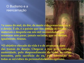 •a causa do mal, da dor, da morte e do renascimento, é
o desejo. É ele, é a paixão que nos prende às formas
materiais e desperta em nós mil necessidades que
renascem sem parar, jamais saciadas, que se tornam,
igualmente, tiranas.
•O objetivo elevado da vida é o de arrancar a alma
das tramas do desejo. Chega-se a isso pela reflexão,
austeridade, pelo desprendimento de todas as coisas
terrestres, pelo sacrifício do eu, pela libertação de
todas as servidões da personalidade e do egoísmo.
O Budismo e a
reencarnação
 