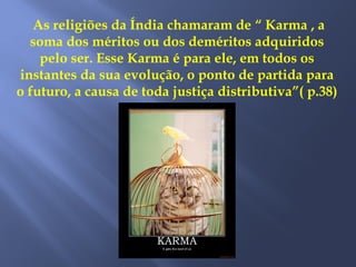 As religiões da Índia chamaram de “ Karma , a
soma dos méritos ou dos deméritos adquiridos
pelo ser. Esse Karma é para ele, em todos os
instantes da sua evolução, o ponto de partida para
o futuro, a causa de toda justiça distributiva”( p.38)
 