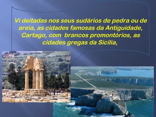 Vi deitadas nos seus sudários de pedra ou de
areia, as cidades famosas da Antiguidade,
Cartago, com brancos promontórios, as
cidades gregas da Sicília,
 