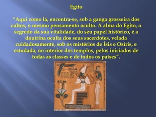 Egito
“Aqui como lá, encontra-se, sob a ganga grosseira dos
cultos, o mesmo pensamento oculto. A alma do Egito, o
segredo da sua vitalidade, do seu papel histórico, é a
doutrina oculta dos seus sacerdotes, velada
cuidadosamente, sob os mistérios de Ísis e Osíris, e
estudada, no interior dos templos, pelos iniciados de
todas as classes e de todos os países”.
 
