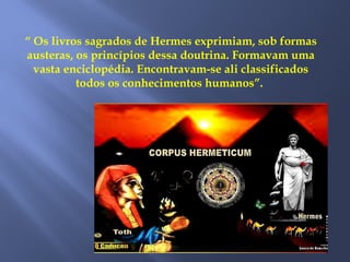 “ Os livros sagrados de Hermes exprimiam, sob formas
austeras, os princípios dessa doutrina. Formavam uma
vasta enciclopédia. Encontravam-se ali classificados
todos os conhecimentos humanos”.
 