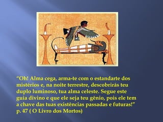 “Oh! Alma cega, arma-te com o estandarte dos
mistérios e, na noite terrestre, descobrirás teu
duplo luminoso, tua alma celeste. Segue este
guia divino e que ele seja teu gênio, pois ele tem
a chave das tuas existências passadas e futuras!”
p. 47 ( O Livro dos Mortos)
 