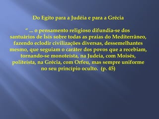 Do Egito para a Judéia e para a Grécia
“ ... o pensamento religioso difundia-se dos
santuários de Ísis sobre todas as praias do Mediterrâneo,
fazendo eclodir civilizações diversas, dessemelhantes
mesmo, que seguiam o caráter dos povos que a recebiam,
tornando-se monoteísta, na Judeia, com Moisés,
politeísta, na Grécia, com Orfeu, mas sempre uniforme
no seu princípio oculto. (p. 45)
 