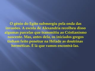 O gênio do Egito submergiu pela onda das
invasões. A escola de Alexandria recolheu disso
algumas parcelas que transmitiu ao Cristianismo
nascente. Mas, antes dela, os iniciados gregos
tinham feito penetrar na Hélade as doutrinas
herméticas. É lá que vamos encontrá-las.
 