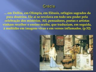 ... em Delfos, em Olímpia, em Elêusis, refúgios sagrados da
pura doutrina. Ele aí se revelava em todo seu poder pela
celebração dos mistérios. Ali, pensadores, poetas e artistas
vinham recolher o ensino oculto, que traduziam, em seguida,
à multidão em imagens vivas e em versos inflamados. (p.52)
 