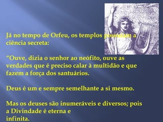 Já no tempo de Orfeu, os templos possuíam a
ciência secreta:
“Ouve, dizia o senhor ao neófito, ouve as
verdades que é preciso calar à multidão e que
fazem a força dos santuários.
Deus é um e sempre semelhante a si mesmo.
Mas os deuses são inumeráveis e diversos; pois
a Divindade é eterna e
infinita.
 