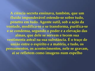 A ciência secreta ensinava, também, que um
fluido imponderável estende-se sobre tudo,
penetra em tudo. Agente sutil, sob a ação da
vontade, modifica-se e se transforma, purifica-se
e se condensa, segundo o poder e a elevação das
almas, que dele se servem e tecem sua
vestimenta astral na sua substância. É o traço de
união entre o espírito e a matéria, e tudo, os
pensamentos, os acontecimentos, nele se gravam,
aí se refletem como imagens num espelho
 