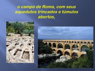 o campo de Roma, com seus
aquedutos trincados e túmulos
abertos,
 