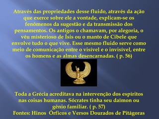 Através das propriedades desse fluido, através da ação
que exerce sobre ele a vontade, explicam-se os
fenômenos da sugestão e da transmissão dos
pensamentos. Os antigos o chamavam, por alegoria, o
véu misterioso de Ísis ou o manto de Cibele que
envolve tudo o que vive. Esse mesmo fluido serve como
meio de comunicação entre o visível e o invisível, entre
os homens e as almas desencarnadas. ( p. 56)
Toda a Grécia acreditava na intervenção dos espíritos
nas coisas humanas. Sócrates tinha seu daïmon ou
gênio familiar. ( p. 57)
Fontes: Hinos Órficos e Versos Dourados de Pitágoras
 
