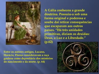 A Gália conheceu a grande
doutrina. Possuiu-a sob uma
forma original e poderosa e
soube daí retirar consequências
que escaparam aos outros
países. “Há três unidades
primitivas, diziam os druidas:
Deus, a Luz e a Liberdade.”
(p.62)
Entre os autores antigos, Lucano,
Horácio, Florus consideravam a raça
gaulesa como depositária dos mistérios
do nascimento e da morte. (p. 64)
 