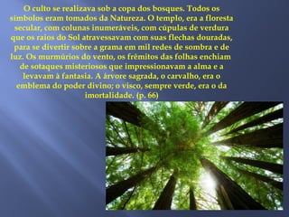 O culto se realizava sob a copa dos bosques. Todos os
símbolos eram tomados da Natureza. O templo, era a floresta
secular, com colunas inumeráveis, com cúpulas de verdura
que os raios do Sol atravessavam com suas flechas douradas,
para se divertir sobre a grama em mil redes de sombra e de
luz. Os murmúrios do vento, os frêmitos das folhas enchiam
de sotaques misteriosos que impressionavam a alma e a
levavam à fantasia. A árvore sagrada, o carvalho, era o
emblema do poder divino; o visco, sempre verde, era o da
imortalidade. (p. 66)
 