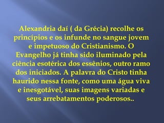 Alexandria daí ( da Grécia) recolhe os
princípios e os infunde no sangue jovem
e impetuoso do Cristianismo. O
Evangelho já tinha sido iluminado pela
ciência esotérica dos essênios, outro ramo
dos iniciados. A palavra do Cristo tinha
haurido nessa fonte, como uma água viva
e inesgotável, suas imagens variadas e
seus arrebatamentos poderosos..
 