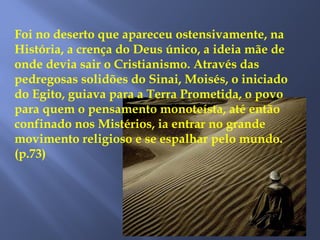 Foi no deserto que apareceu ostensivamente, na
História, a crença do Deus único, a ideia mãe de
onde devia sair o Cristianismo. Através das
pedregosas solidões do Sinai, Moisés, o iniciado
do Egito, guiava para a Terra Prometida, o povo
para quem o pensamento monoteísta, até então
confinado nos Mistérios, ia entrar no grande
movimento religioso e se espalhar pelo mundo.
(p.73)
 