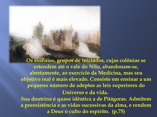 Os essênios, grupos de iniciados, cujas colônias se
estendem até o vale do Nilo, abandonam-se,
abertamente, ao exercício da Medicina, mas seu
objetivo real é mais elevado. Consiste em ensinar a um
pequeno número de adeptos as leis superiores do
Universo e da vida.
Sua doutrina é quase idêntica a de Pitágoras. Admitem
a preexistência e as vidas sucessivas da alma, e rendem
a Deus o culto do espírito. (p.75)
 