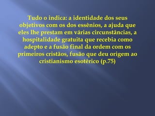 Tudo o indica: a identidade dos seus
objetivos com os dos essênios, a ajuda que
eles lhe prestam em várias circunstâncias, a
hospitalidade gratuita que recebia como
adepto e a fusão final da ordem com os
primeiros cristãos, fusão que deu origem ao
cristianismo esotérico (p.75)
 