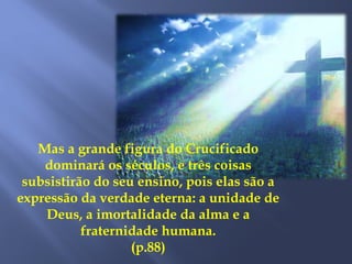 Mas a grande figura do Crucificado
dominará os séculos, e três coisas
subsistirão do seu ensino, pois elas são a
expressão da verdade eterna: a unidade de
Deus, a imortalidade da alma e a
fraternidade humana.
(p.88)
 