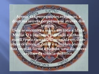 Apesar das perseguições religiosas, a
doutrina secreta perpetuou-se através dos
tempos.
Dela se encontra a marca em toda a Idade
Média. O s iniciados judeus já a tinham,
numa época recuada, consignada em duas
obras célebres, o Zohar e o Sepher-Jésirah.
Sua reunião forma a Kabala, uma das obras
capitais da ciência esotérica.
 