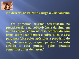 No deserto, na Palestina surge o Cristianismo
Os primeiros cristãos acreditavam na
preexistência e na sobrevivência da alma em
outros corpos, como no caso acontecido com
Jesus sobre João Batista e sobre Elias, e essa
pergunta feita pelos apóstolos a propósito do
cego de nascença, o qual parecia “ter sido
atraído a essa punição pelos pecados
cometidos antes de nascer.”
 