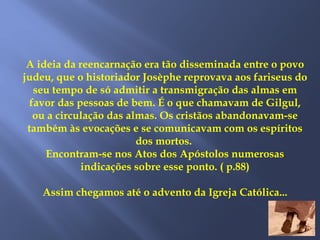 A ideia da reencarnação era tão disseminada entre o povo
judeu, que o historiador Josèphe reprovava aos fariseus do
seu tempo de só admitir a transmigração das almas em
favor das pessoas de bem. É o que chamavam de Gilgul,
ou a circulação das almas. Os cristãos abandonavam-se
também às evocações e se comunicavam com os espíritos
dos mortos.
Encontram-se nos Atos dos Apóstolos numerosas
indicações sobre esse ponto. ( p.88)
Assim chegamos até o advento da Igreja Católica...
 
