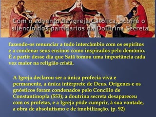 fazendo-os renunciar a todo intercâmbio com os espíritos
e a condenar seus ensinos como inspirados pelo demônio.
É a partir desse dia que Satã tomou uma importância cada
vez maior na religião cristã.
A Igreja declarou ser a única profecia viva e
permanente, a única intérprete de Deus. Orígenes e os
gnósticos foram condenados pelo Concílio de
Constantinopla (553); a doutrina secreta desapareceu
com os profetas, e a Igreja pôde cumprir, à sua vontade,
a obra de absolutismo e de imobilização. (p. 92)
 