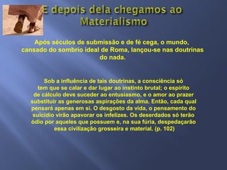Após séculos de submissão e de fé cega, o mundo,
cansado do sombrio ideal de Roma, lançou-se nas doutrinas
do nada.
Sob a influência de tais doutrinas, a consciência só
tem que se calar e dar lugar ao instinto brutal; o espírito
de cálculo deve suceder ao entusiasmo, e o amor ao prazer
substituir as generosas aspirações da alma. Então, cada qual
pensará apenas em si. O desgosto da vida, o pensamento do
suicídio virão apavorar os infelizes. Os deserdados só terão
ódio por aqueles que possuem e, na sua fúria, despedaçarão
essa civilização grosseira e material. (p. 102)
 
