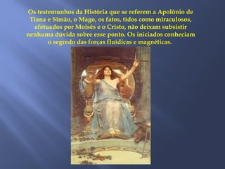 Os testemunhos da História que se referem a Apolônio de
Tiana e Simão, o Mago, os fatos, tidos como miraculosos,
efetuados por Moisés e o Cristo, não deixam subsistir
nenhuma dúvida sobre esse ponto. Os iniciados conheciam
o segredo das forças fluídicas e magnéticas.
 