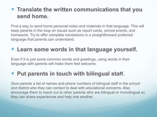  Translate the written communications that you
   send home.
Find a way to send home personal notes and materials in that language. This will
keep parents in the loop on issues such as report cards, school events, and
homework. Try to offer complete translations in a straightforward preferred
language that parents can understand.

 Learn some words in that language yourself.
Even if it is just some common words and greetings, using words in their
language with parents will make them feel welcome.

 Put parents in touch with bilingual staff.
Give parents a list of names and phone numbers of bilingual staff in the school
and district who they can contact to deal with educational concerns. Also
encourage them to reach out to other parents who are bilingual or monolingual so
they can share experiences and help one another.
 