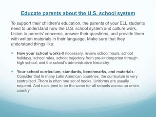 Educate parents about the U.S. school system
To support their children's education, the parents of your ELL students
need to understand how the U.S. school system and culture work.
Listen to parents' concerns, answer their questions, and provide them
with written materials in their language. Make sure that they
understand things like:

 How your school works-If necessary, review school hours, school
   holidays, school rules, school trajectory from pre-kindergarten through
   high school, and the school's administrative hierarchy.

 Your school curriculum, standards, benchmarks, and materials-
   Consider that in many Latin American countries, the curriculum is very
   centralized. There is often one set of books. Uniforms are usually
   required. And rules tend to be the same for all schools across an entire
   country
 