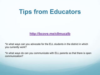 Tips from Educators


                      http://bcove.me/c0muczlb


*In what ways can you advocate for the ELL students in the district in which
you currently work?

*In what ways do can you communicate with ELL parents so that there is open
communication?
 