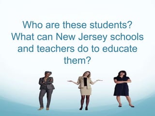 Who are these students?
What can New Jersey schools
 and teachers do to educate
           them?
 