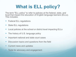 What is ELL policy?
The term "ELL policy" to refer to policies at the federal, state, and
local that impact the education of English language learners (ELLs).
This includes:
 Federal ELL regulations
 State ELL regulations
 Local policies at the school or district level impacting ELLs
 The history of U.S. language policy
 Important national and state court cases
 Discussion topics and questions from the field
 Current news and updates
 Tools for advocacy and engagement
 