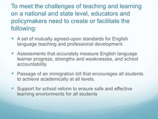 To meet the challenges of teaching and learning
on a national and state level, educators and
policymakers need to create or facilitate the
following:
 A set of mutually agreed-upon standards for English
  language teaching and professional development.
 Assessments that accurately measure English language
  learner progress, strengths and weaknesses, and school
  accountability.
 Passage of an immigration bill that encourages all students
  to achieve academically at all levels.
 Support for school reform to ensure safe and effective
  learning environments for all students
 
