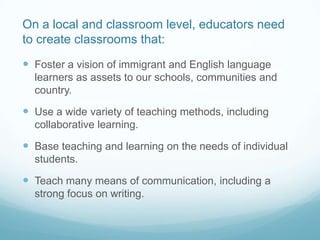On a local and classroom level, educators need
to create classrooms that:
 Foster a vision of immigrant and English language
  learners as assets to our schools, communities and
  country.

 Use a wide variety of teaching methods, including
  collaborative learning.

 Base teaching and learning on the needs of individual
  students.

 Teach many means of communication, including a
  strong focus on writing.
 