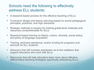 Schools need the following to effectively
  address ELL students:
 A research-based process for the effective teaching of ELLs
 Curriculum design and lesson planning based on sound pedagogical
   principles, practices, and high standards

 Strategic methods to employ for making grade-level materials and
   resources comprehensible for ELLs

 Research-based training on theory, culture, diversity, social status,
   and policy of language acquisition

 Training, technical assistance, and/or funding for programs and
   services for ELL students

 Advocacy that will increase awareness as to the coalitions that
   support educators who work with ELLs

 Resources that will help educators learn more about effective,
   differentiated teaching strategies specifically addressing ELLs.
 