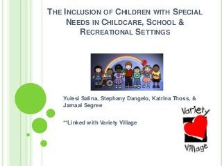 THE INCLUSION OF CHILDREN WITH SPECIAL
NEEDS IN CHILDCARE, SCHOOL &
RECREATIONAL SETTINGS
Yulesi Salina, Stephany Dangelo, Katrina Thoss, &
Jamaal Segree
**Linked with Variety Village
 
