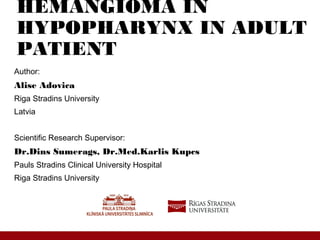 HEMANGIOMA IN
HYPOPHARYNX IN ADULT
PATIENT
Author:
Alise Adovica
Riga Stradins University
Latvia
Scientific Research Supervisor:
Dr.Dins Sumerags, Dr.Med.Karlis Kupcs
Pauls Stradins Clinical University Hospital
Riga Stradins University
 