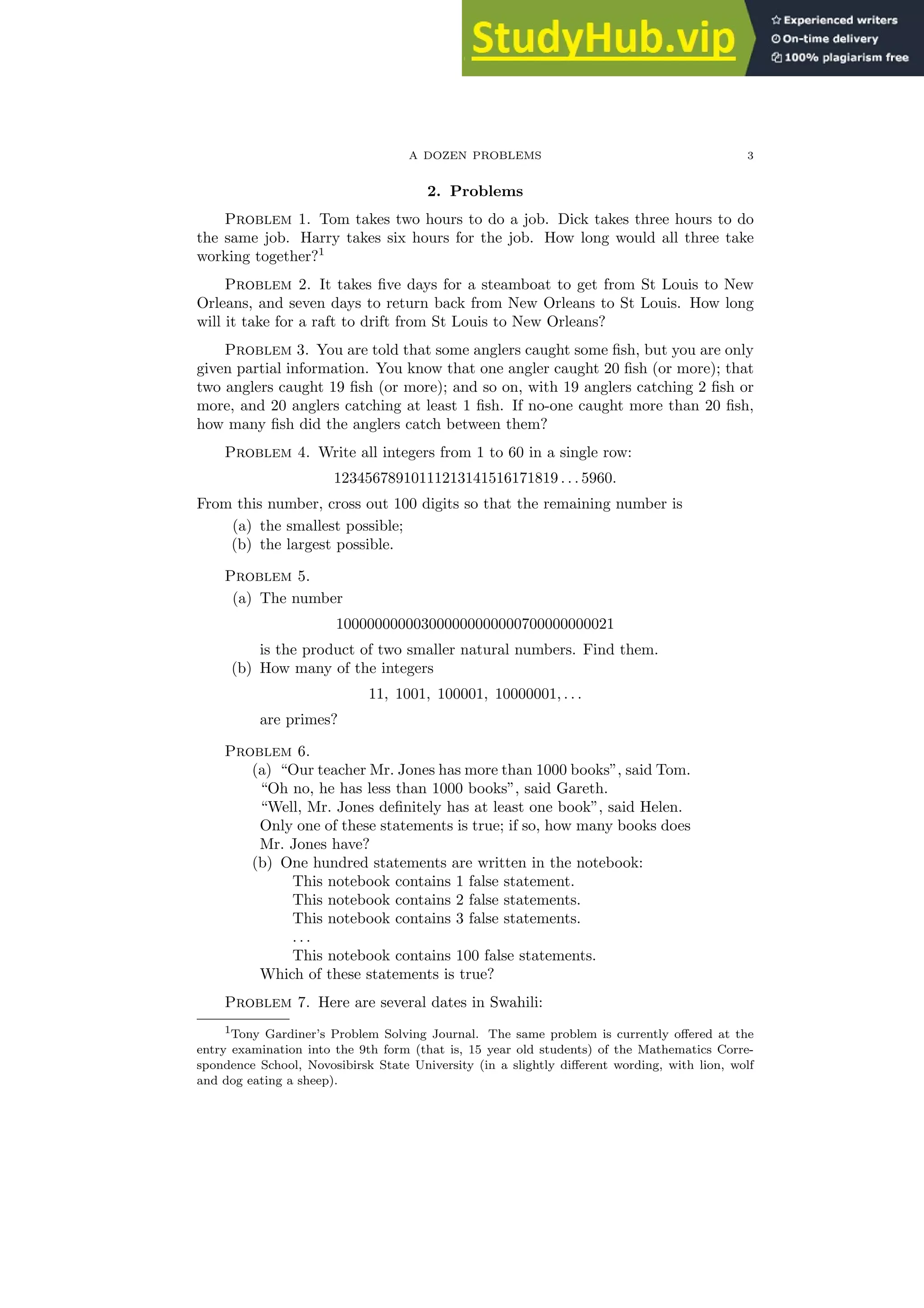 A DOZEN PROBLEMS 3
2. Problems
Problem 1. Tom takes two hours to do a job. Dick takes three hours to do
the same job. Harry takes six hours for the job. How long would all three take
working together?1
Problem 2. It takes five days for a steamboat to get from St Louis to New
Orleans, and seven days to return back from New Orleans to St Louis. How long
will it take for a raft to drift from St Louis to New Orleans?
Problem 3. You are told that some anglers caught some fish, but you are only
given partial information. You know that one angler caught 20 fish (or more); that
two anglers caught 19 fish (or more); and so on, with 19 anglers catching 2 fish or
more, and 20 anglers catching at least 1 fish. If no-one caught more than 20 fish,
how many fish did the anglers catch between them?
Problem 4. Write all integers from 1 to 60 in a single row:
12345678910111213141516171819 . . . 5960.
From this number, cross out 100 digits so that the remaining number is
(a) the smallest possible;
(b) the largest possible.
Problem 5.
(a) The number
100000000003000000000000700000000021
is the product of two smaller natural numbers. Find them.
(b) How many of the integers
11, 1001, 100001, 10000001, . . .
are primes?
Problem 6.
(a) “Our teacher Mr. Jones has more than 1000 books”, said Tom.
“Oh no, he has less than 1000 books”, said Gareth.
“Well, Mr. Jones definitely has at least one book”, said Helen.
Only one of these statements is true; if so, how many books does
Mr. Jones have?
(b) One hundred statements are written in the notebook:
This notebook contains 1 false statement.
This notebook contains 2 false statements.
This notebook contains 3 false statements.
. . .
This notebook contains 100 false statements.
Which of these statements is true?
Problem 7. Here are several dates in Swahili:
1Tony Gardiner’s Problem Solving Journal. The same problem is currently offered at the
entry examination into the 9th form (that is, 15 year old students) of the Mathematics Corre-
spondence School, Novosibirsk State University (in a slightly different wording, with lion, wolf
and dog eating a sheep).
 