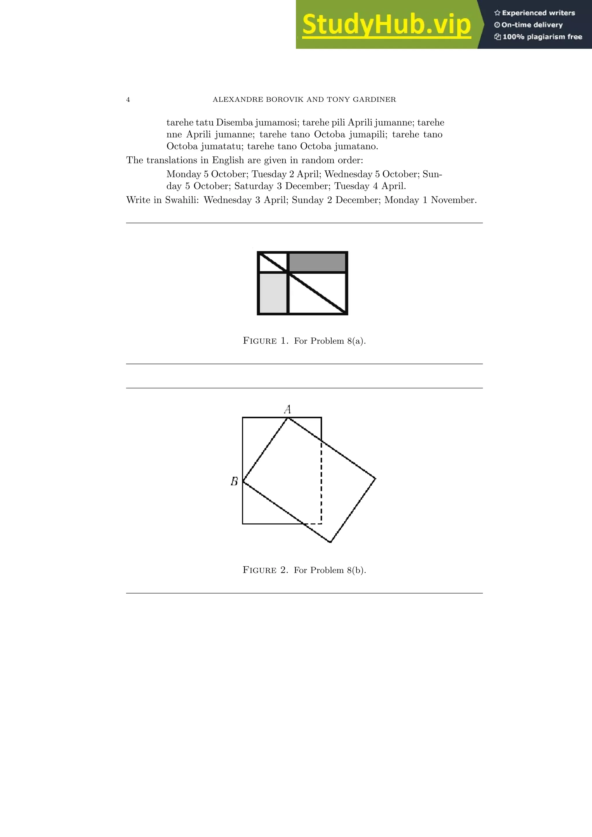 4 ALEXANDRE BOROVIK AND TONY GARDINER
tarehe tatu Disemba jumamosi; tarehe pili Aprili jumanne; tarehe
nne Aprili jumanne; tarehe tano Octoba jumapili; tarehe tano
Octoba jumatatu; tarehe tano Octoba jumatano.
The translations in English are given in random order:
Monday 5 October; Tuesday 2 April; Wednesday 5 October; Sun-
day 5 October; Saturday 3 December; Tuesday 4 April.
Write in Swahili: Wednesday 3 April; Sunday 2 December; Monday 1 November.
Figure 1. For Problem 8(a).
Figure 2. For Problem 8(b).
 