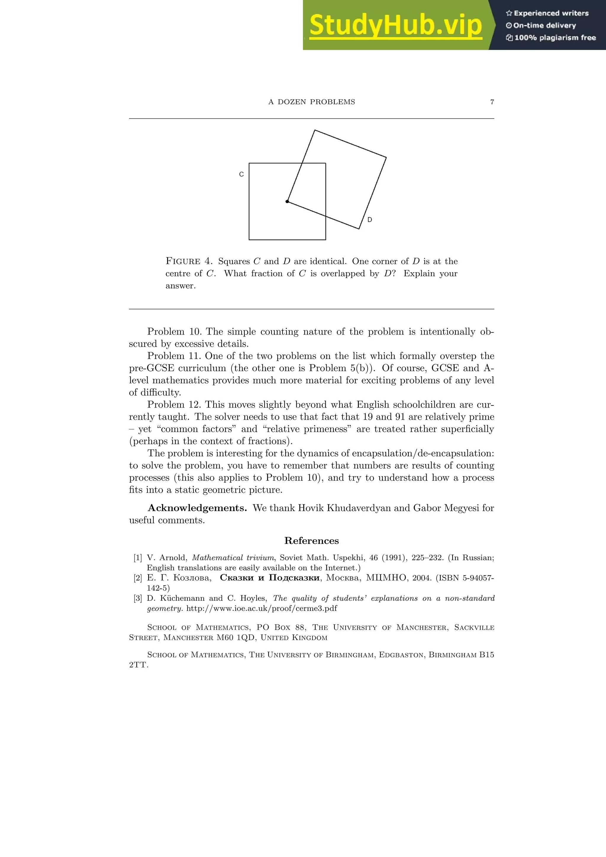 A DOZEN PROBLEMS 7
Figure 4. Squares C and D are identical. One corner of D is at the
centre of C. What fraction of C is overlapped by D? Explain your
answer.
Problem 10. The simple counting nature of the problem is intentionally ob-
scured by excessive details.
Problem 11. One of the two problems on the list which formally overstep the
pre-GCSE curriculum (the other one is Problem 5(b)). Of course, GCSE and A-
level mathematics provides much more material for exciting problems of any level
of difficulty.
Problem 12. This moves slightly beyond what English schoolchildren are cur-
rently taught. The solver needs to use that fact that 19 and 91 are relatively prime
– yet “common factors” and “relative primeness” are treated rather superficially
(perhaps in the context of fractions).
The problem is interesting for the dynamics of encapsulation/de-encapsulation:
to solve the problem, you have to remember that numbers are results of counting
processes (this also applies to Problem 10), and try to understand how a process
fits into a static geometric picture.
Acknowledgements. We thank Hovik Khudaverdyan and Gabor Megyesi for
useful comments.
References
[1] V. Arnold, Mathematical trivium, Soviet Math. Uspekhi, 46 (1991), 225–232. (In Russian;
English translations are easily available on the Internet.)
[2] E. G. Kozlova, Skazki i Podskazki, Moskva, MCMNO, 2004. (ISBN 5-94057-
142-5)
[3] D. Küchemann and C. Hoyles, The quality of students’ explanations on a non-standard
geometry. http://www.ioe.ac.uk/proof/cerme3.pdf
School of Mathematics, PO Box 88, The University of Manchester, Sackville
Street, Manchester M60 1QD, United Kingdom
School of Mathematics, The University of Birmingham, Edgbaston, Birmingham B15
2TT.
 